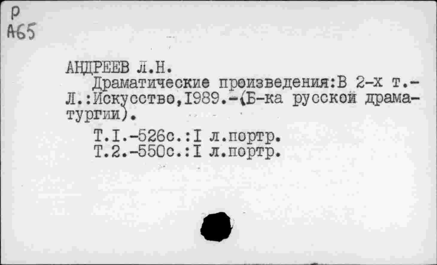 ﻿АНДРЕЕВ Л.Н.
Драматические произведения:В 2-х т.< Л.:Искусство,1989.-(Б-ка русской драма тургии)•
Т.1.-526с.:1 л.портр.
Т.2.-550с.:1 л.портр.